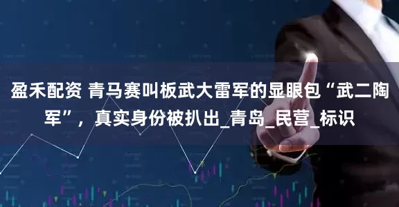 盈禾配资 青马赛叫板武大雷军的显眼包“武二陶军”，真实身份被扒出_青岛_民营_标识