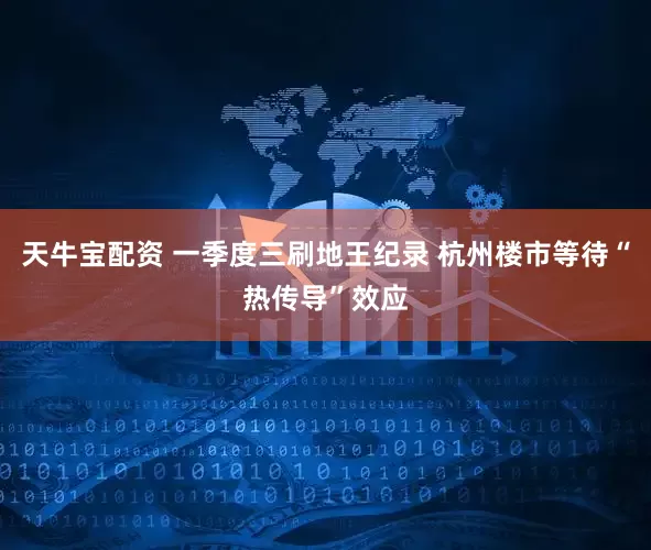天牛宝配资 一季度三刷地王纪录 杭州楼市等待“热传导”效应