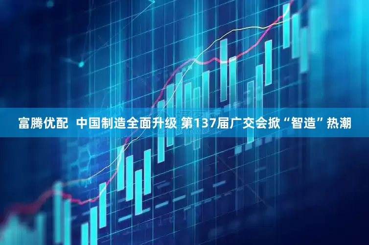 富腾优配  中国制造全面升级 第137届广交会掀“智造”热潮