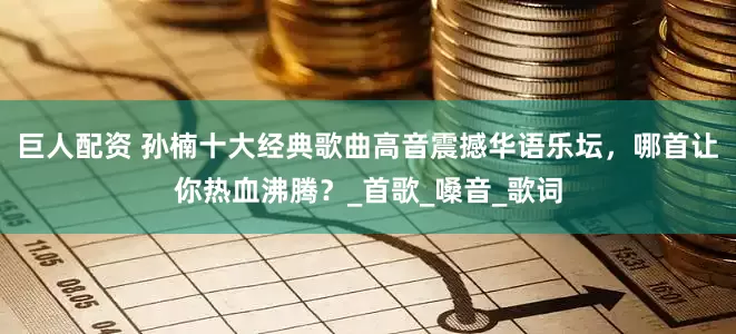 巨人配资 孙楠十大经典歌曲高音震撼华语乐坛，哪首让你热血沸腾？_首歌_嗓音_歌词