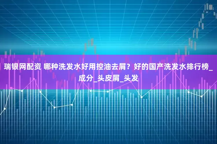 瑞银网配资 哪种洗发水好用控油去屑？好的国产洗发水排行榜_成分_头皮屑_头发
