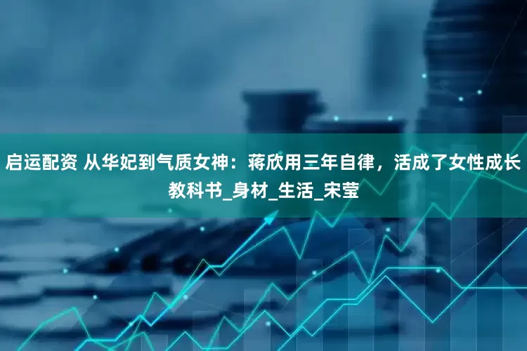 启运配资 从华妃到气质女神：蒋欣用三年自律，活成了女性成长教科书_身材_生活_宋莹