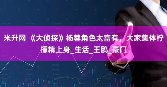 米升网 《大侦探》杨蓉角色太富有，大家集体柠檬精上身_生活_王鸥_豪门