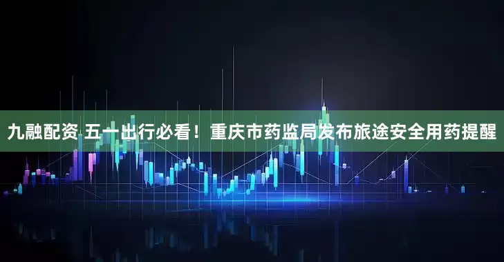 九融配资 五一出行必看！重庆市药监局发布旅途安全用药提醒