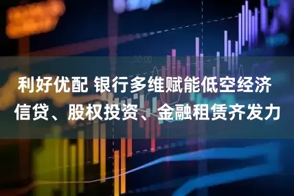 利好优配 银行多维赋能低空经济 信贷、股权投资、金融租赁齐发力
