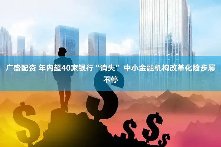 广盛配资 年内超40家银行“消失” 中小金融机构改革化险步履不停
