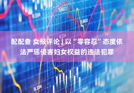 配配查 女报评论 | 以“零容忍”态度依法严惩侵害妇女权益的违法犯罪