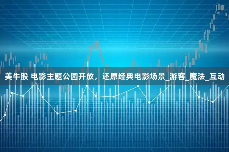 美牛股 电影主题公园开放，还原经典电影场景_游客_魔法_互动