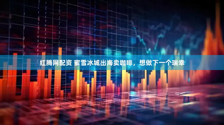 红腾网配资 蜜雪冰城出海卖咖啡，想做下一个瑞幸