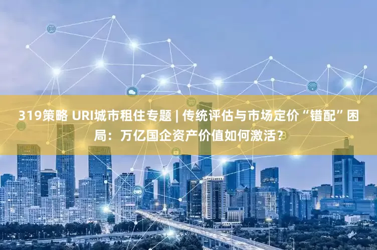 319策略 URI城市租住专题 | 传统评估与市场定价“错配”困局：万亿国企资产价值如何激活？