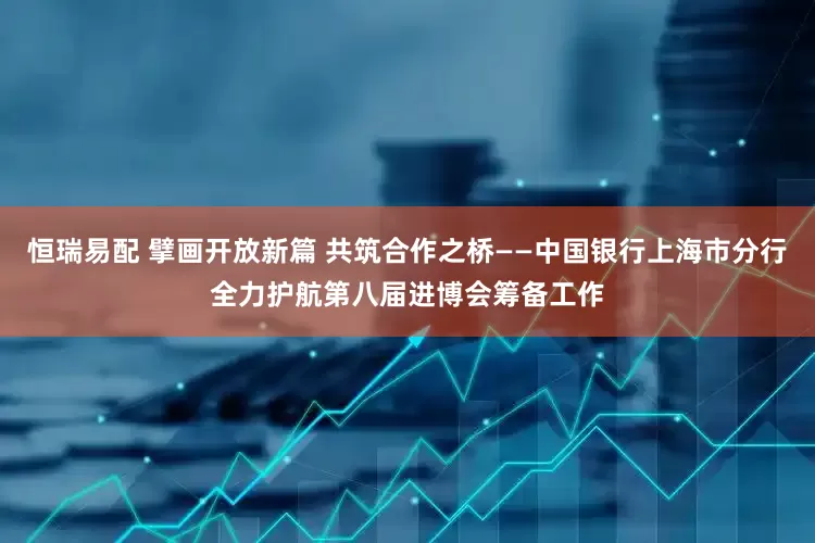 恒瑞易配 擘画开放新篇 共筑合作之桥——中国银行上海市分行全力护航第八届进博会筹备工作