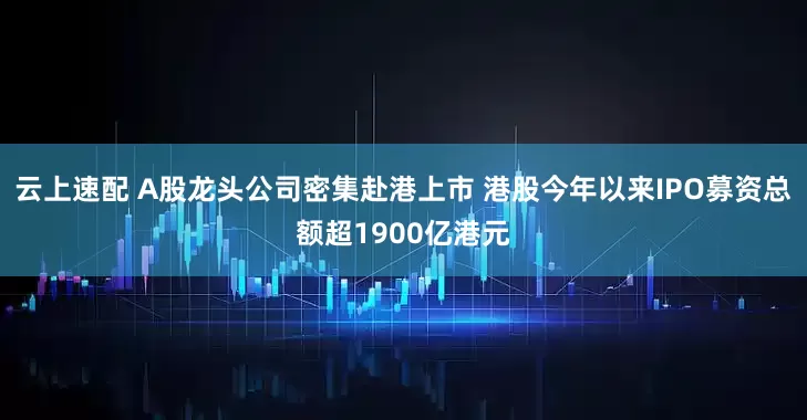 云上速配 A股龙头公司密集赴港上市 港股今年以来IPO募资总额超1900亿港元