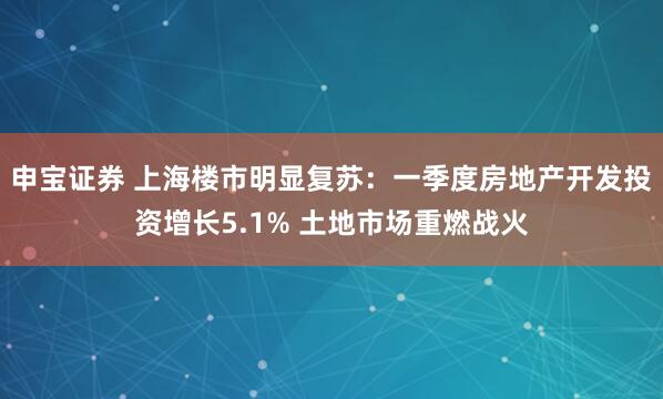 申宝证券 上海楼市明显复苏：一季度房地产开发投资增长5.1% 土地市场重燃战火