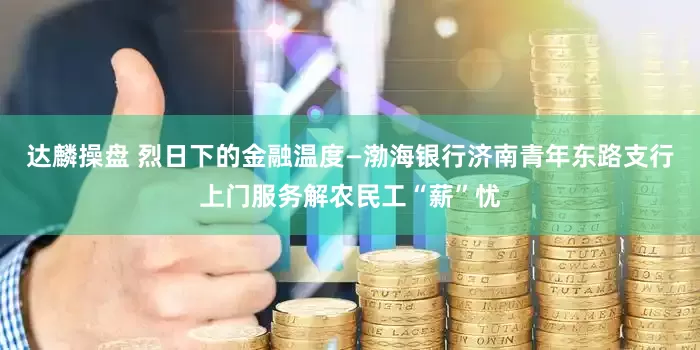 达麟操盘 烈日下的金融温度—渤海银行济南青年东路支行上门服务解农民工“薪”忧