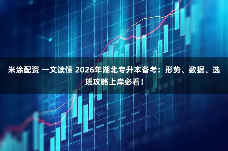 米涂配资 一文读懂 2026年湖北专升本备考：形势、数据、选班攻略上岸必看！